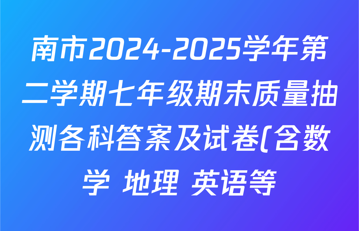 南市2024-2025学年第二学期七年级期末质量抽测各科答案及试卷(含数学 地理 英语等) 南市2024-2025学年第二学期七年级期末质量抽测各科答案及试卷(含数学 地理 英语等)